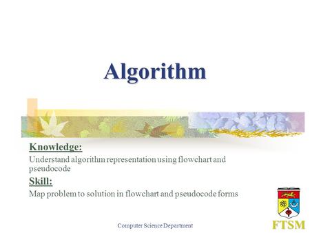 Computer Science Department FTSM Algorithm Knowledge: Understand algorithm representation using flowchart and pseudocode Skill: Map problem to solution.