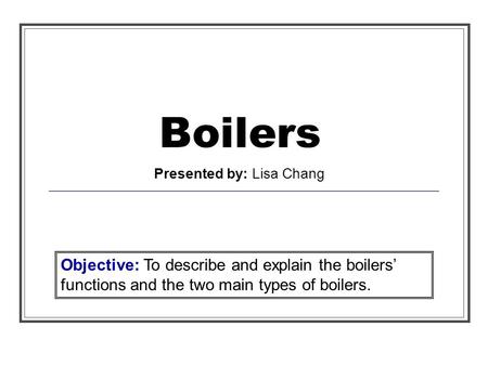 Boilers Presented by: Lisa Chang Objective: To describe and explain the boilers functions and the two main types of boilers.