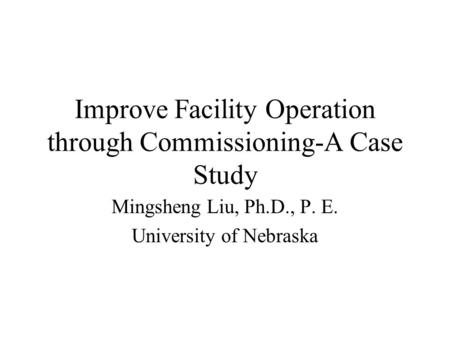 Improve Facility Operation through Commissioning-A Case Study Mingsheng Liu, Ph.D., P. E. University of Nebraska.