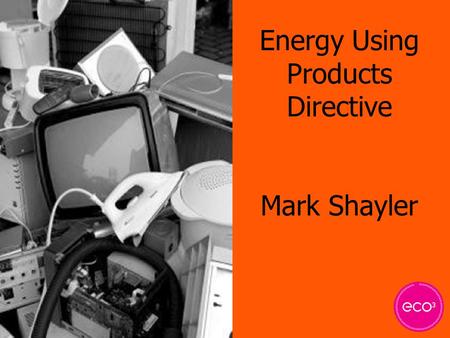 Energy Using Products Directive Mark Shayler. Why? ? Rising level of electrical waste Shift in legislation Waste disposal and clean-up costs Resource.