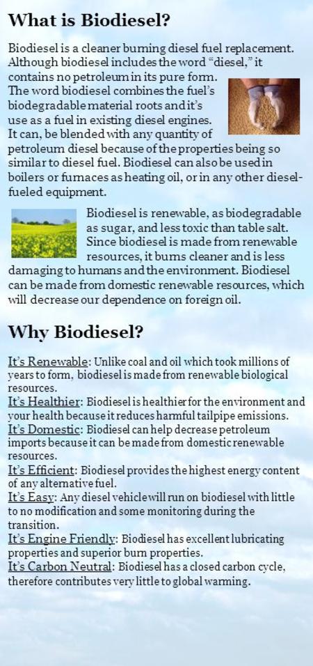 Biodiesel is renewable, as biodegradable as sugar, and less toxic than table salt. Since biodiesel is made from renewable resources, it burns cleaner and.