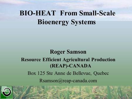 BIO-HEAT From Small-Scale Bioenergy Systems Roger Samson Resource Efficient Agricultural Production (REAP)-CANADA Box 125 Ste Anne de Bellevue, Quebec.