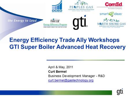 Energy Efficiency Trade Ally Workshops GTI Super Boiler Advanced Heat Recovery April & May, 2011 Curt Bermel Business Development Manager - R&D
