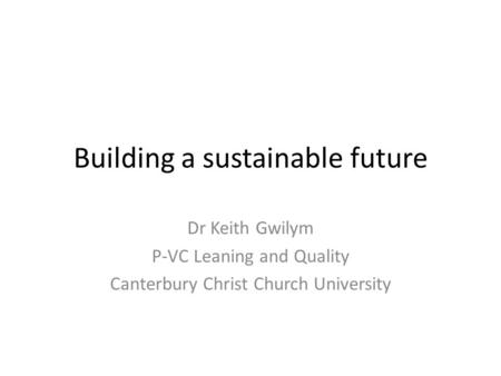 Building a sustainable future Dr Keith Gwilym P-VC Leaning and Quality Canterbury Christ Church University.