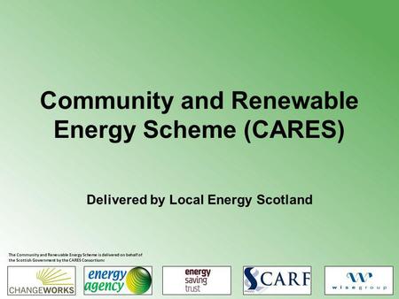 Community and Renewable Energy Scheme (CARES) Delivered by Local Energy Scotland The Community and Renewable Energy Scheme is delivered on behalf of the.