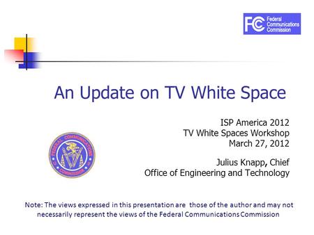 An Update on TV White Space ISP America 2012 TV White Spaces Workshop March 27, 2012 Julius Knapp, Chief Office of Engineering and Technology Note: The.