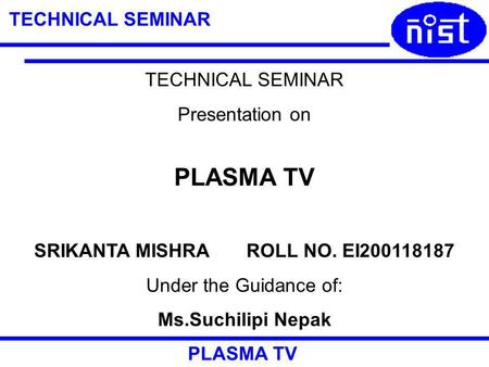 TECHNICAL SEMINAR PLASMA TV TECHNICAL SEMINAR Presentation on PLASMA TV SRIKANTA MISHRA ROLL NO. EI200118187 Under the Guidance of: Ms.Suchilipi Nepak.