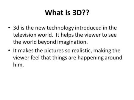 What is 3D?? 3d is the new technology introduced in the television world. It helps the viewer to see the world beyond imagination. It makes the pictures.