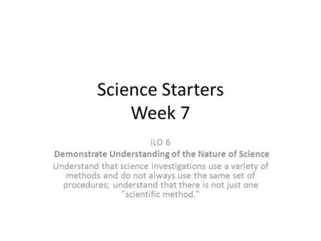 Science Starters Week 7 ILO 6 Demonstrate Understanding of the Nature of Science Understand that science investigations use a variety of methods and do.