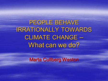 PEOPLE BEHAVE IRRATIONALLY TOWARDS CLIMATE CHANGE – What can we do? Marta Cullberg Weston.