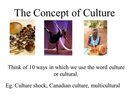 The Concept of Culture Think of 10 ways in which we use the word culture or cultural. Eg. Culture shock, Canadian culture, multicultural.