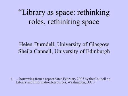 Library as space: rethinking roles, rethinking space Helen Durndell, University of Glasgow Sheila Cannell, University of Edinburgh (……borrowing from a.