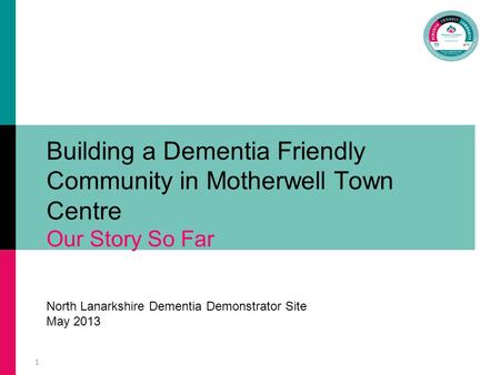 1 Building a Dementia Friendly Community in Motherwell Town Centre Our Story So Far North Lanarkshire Dementia Demonstrator Site May 2013.