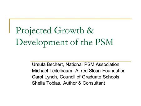 Projected Growth & Development of the PSM Ursula Bechert, National PSM Association Michael Teitelbaum, Alfred Sloan Foundation Carol Lynch, Council of.