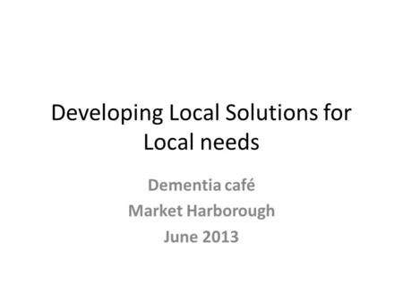Developing Local Solutions for Local needs Dementia café Market Harborough June 2013.