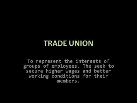 TRADE UNION To represent the interests of groups of employees. The seek to secure higher wages and better working conditions for their members.