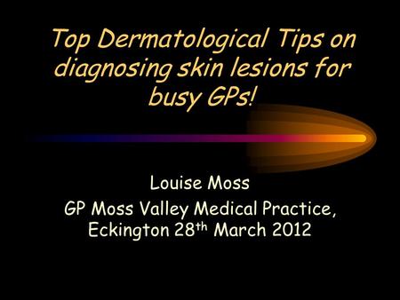 Top Dermatological Tips on diagnosing skin lesions for busy GPs! Louise Moss GP Moss Valley Medical Practice, Eckington 28 th March 2012.