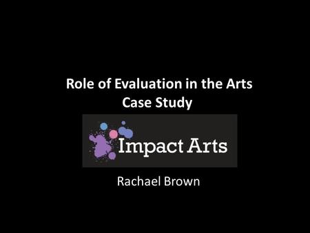 Role of Evaluation in the Arts Case Study Rachael Brown.