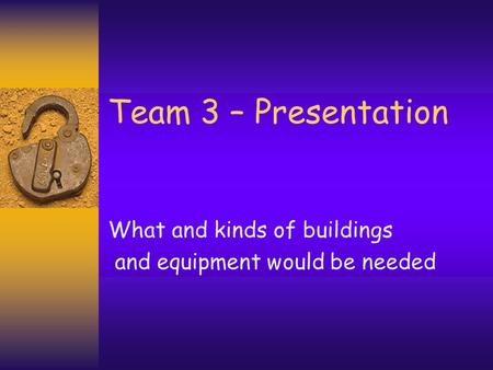 Team 3 – Presentation What and kinds of buildings and equipment would be needed.