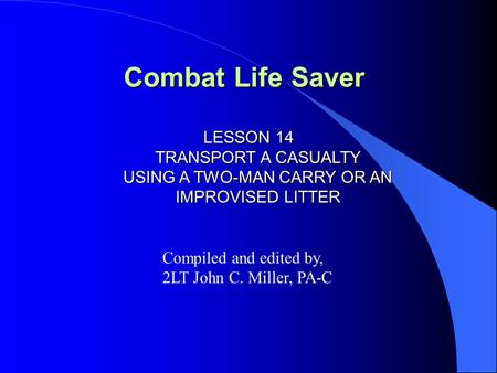 Combat Life Saver LESSON 14 TRANSPORT A CASUALTY USING A TWO-MAN CARRY OR AN IMPROVISED LITTER Compiled and edited by, 2LT John C. Miller, PA-C.