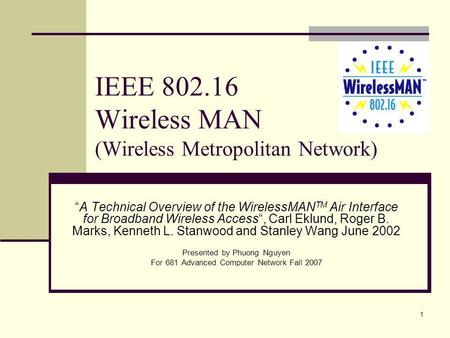 1 IEEE 802.16 Wireless MAN (Wireless Metropolitan Network) A Technical Overview of the WirelessMAN TM Air Interface for Broadband Wireless Access, Carl.