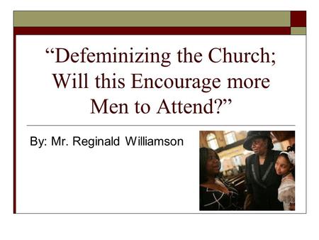 Defeminizing the Church; Will this Encourage more Men to Attend? By: Mr. Reginald Williamson.