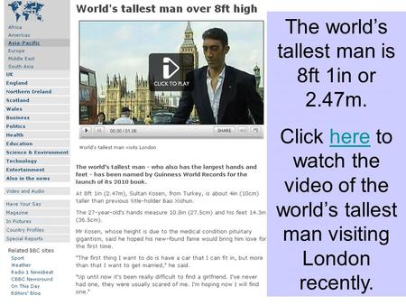 The worlds tallest man is 8ft 1in or 2.47m. Click here to watch the video of the worlds tallest man visiting London recently.here.