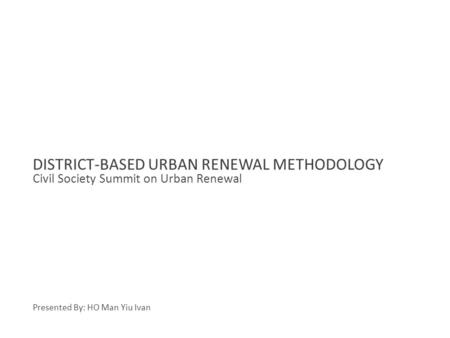 Civil Society Summit on Urban Renewal DISTRICT-BASED URBAN RENEWAL METHODOLOGY Presented By: HO Man Yiu Ivan.