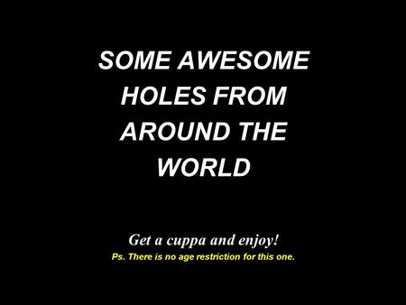 SOME AWESOME HOLES FROM AROUND THE WORLD Get a cuppa and enjoy! Ps. There is no age restriction for this one.