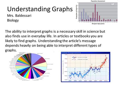 Understanding Graphs Mrs. Baldessari Biology The ability to interpret graphs is a necessary skill in science but also finds use in everyday life. In articles.