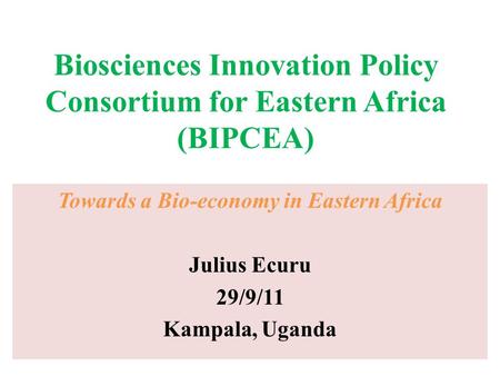 Biosciences Innovation Policy Consortium for Eastern Africa (BIPCEA) Towards a Bio-economy in Eastern Africa Julius Ecuru 29/9/11 Kampala, Uganda.