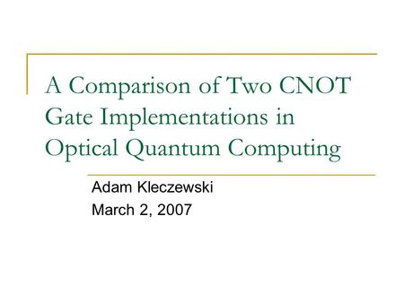A Comparison of Two CNOT Gate Implementations in Optical Quantum Computing Adam Kleczewski March 2, 2007.