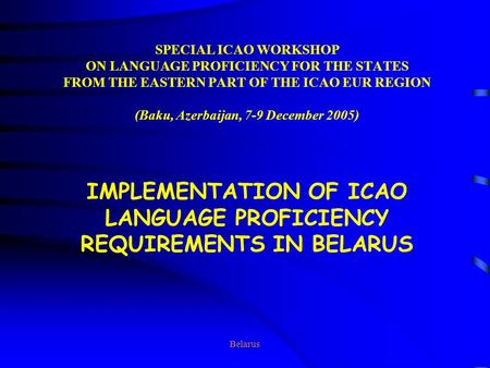 Belarus SPECIAL ICAO WORKSHOP ON LANGUAGE PROFICIENCY FOR THE STATES FROM THE EASTERN PART OF THE ICAO EUR REGION (Baku, Azerbaijan, 7-9 December 2005)