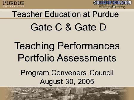 Teacher Education at Purdue Gate C & Gate D Gate C & Gate D Teaching Performances Portfolio Assessments Program Conveners Council August 30, 2005.