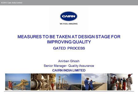 © 2013 Cairn India Limited MEASURES TO BE TAKEN AT DESIGN STAGE FOR IMPROVING QUALITY GATED PROCESS Anirban Ghosh Senior Manager- Quality Assurance CAIRN.