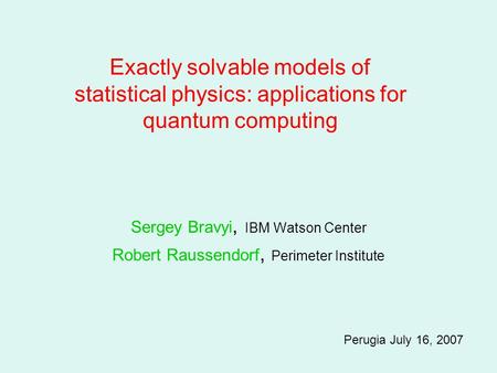 Sergey Bravyi, IBM Watson Center Robert Raussendorf, Perimeter Institute Perugia July 16, 2007 Exactly solvable models of statistical physics: applications.