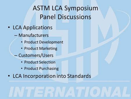 ASTM LCA Symposium Panel Discussions LCA Applications – Manufacturers Product Development Product Marketing – Customers/Users Product Selection Product.
