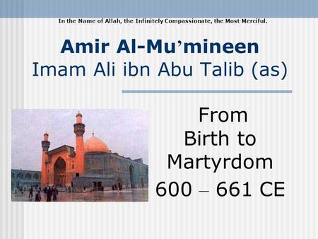 Amir Al-Mu mineen Imam Ali ibn Abu Talib (as) From Birth to Martyrdom 600 – 661 CE In the Name of Allah, the Infinitely Compassionate, the Most Merciful.