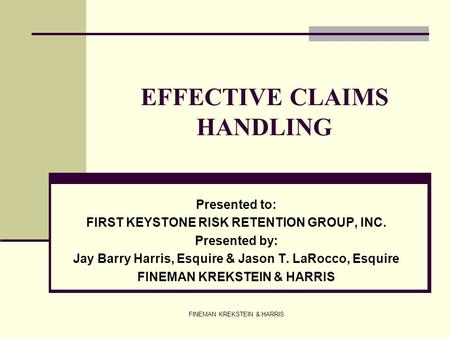 FINEMAN KREKSTEIN & HARRIS EFFECTIVE CLAIMS HANDLING Presented to: FIRST KEYSTONE RISK RETENTION GROUP, INC. Presented by: Jay Barry Harris, Esquire &