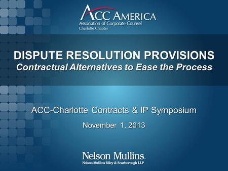 DISPUTE RESOLUTION PROVISIONS Contractual Alternatives to Ease the Process ACC-Charlotte Contracts & IP Symposium November 1, 2013 ACC-Charlotte Contracts.