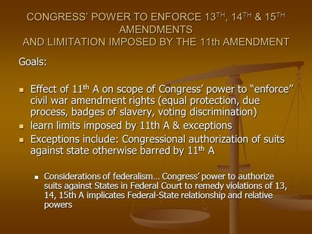 CONGRESS POWER TO ENFORCE 13 TH, 14 TH & 15 TH AMENDMENTS AND LIMITATION IMPOSED BY THE 11th AMENDMENT Goals: Effect of 11 th A on scope of Congress power.