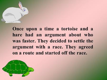 Once upon a time a tortoise and a hare had an argument about who was faster. They decided to settle the argument with a race. They agreed on a route and.