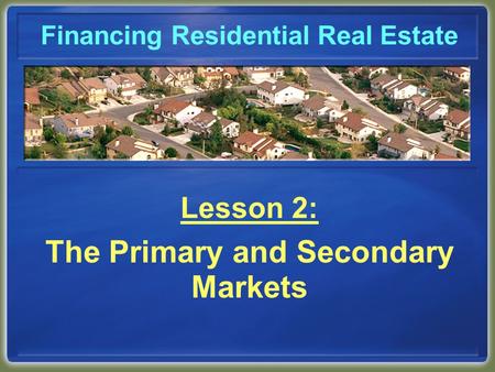 Financing Residential Real Estate Lesson 2: The Primary and Secondary Markets.