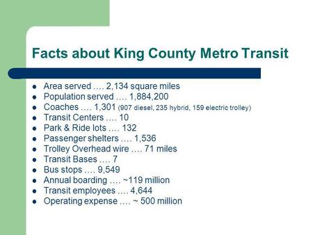 Facts about King County Metro Transit Area served …. 2,134 square miles Population served …. 1,884,200 Coaches …. 1,301 (907 diesel, 235 hybrid, 159 electric.