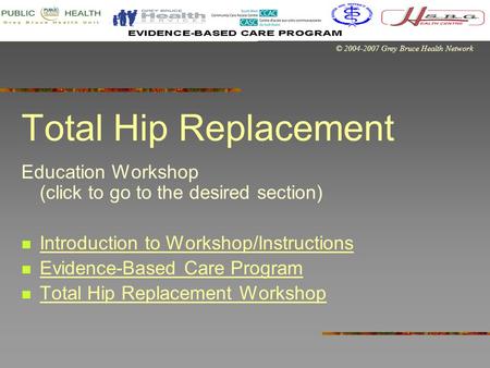© 2004-2007 Grey Bruce Health Network Total Hip Replacement Education Workshop (click to go to the desired section) Introduction to Workshop/Instructions.