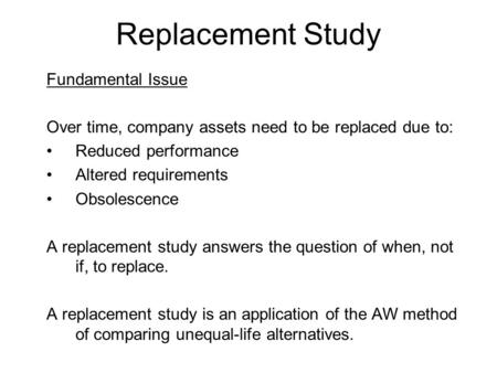 Replacement Study Fundamental Issue Over time, company assets need to be replaced due to: Reduced performance Altered requirements Obsolescence A replacement.