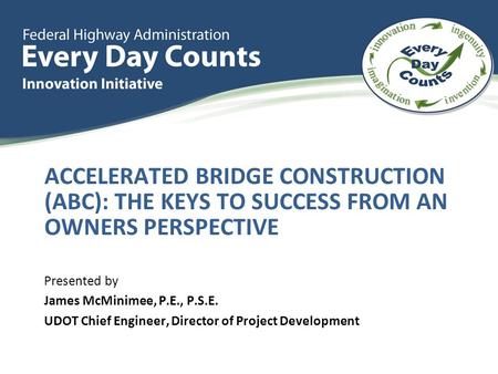 ACCELERATED BRIDGE CONSTRUCTION (ABC): THE KEYS TO SUCCESS FROM AN OWNERS PERSPECTIVE Presented by James McMinimee, P.E., P.S.E. UDOT Chief Engineer, Director.