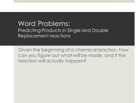 Word Problems: Predicting Products in Single and Double Replacement reactions Given the beginning of a chemical reaction, how can you figure out what.