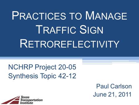 P RACTICES TO M ANAGE T RAFFIC S IGN R ETROREFLECTIVITY NCHRP Project 20-05 Synthesis Topic 42-12 Paul Carlson June 21, 2011.