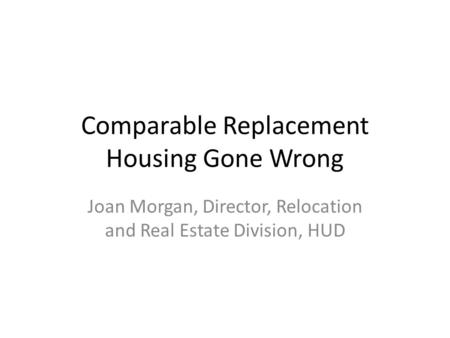 Comparable Replacement Housing Gone Wrong Joan Morgan, Director, Relocation and Real Estate Division, HUD.